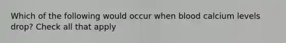 Which of the following would occur when blood calcium levels drop? Check all that apply