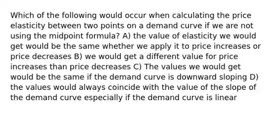 Which of the following would occur when calculating the price elasticity between two points on a demand curve if we are not using the <a href='https://www.questionai.com/knowledge/krQgbthmAm-midpoint-formula' class='anchor-knowledge'>midpoint formula</a>? A) the value of elasticity we would get would be the same whether we apply it to price increases or price decreases B) we would get a different value for price increases than price decreases C) The values we would get would be the same if the demand curve is downward sloping D) the values would always coincide with the value of the slope of the demand curve especially if the demand curve is linear