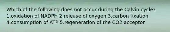 Which of the following does not occur during the Calvin cycle? 1.oxidation of NADPH 2.release of oxygen 3.carbon fixation 4.consumption of ATP 5.regeneration of the CO2 acceptor