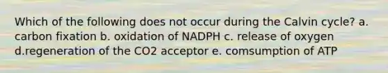 Which of the following does not occur during the Calvin cycle? a. carbon fixation b. oxidation of NADPH c. release of oxygen d.regeneration of the CO2 acceptor e. comsumption of ATP