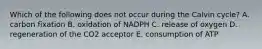 Which of the following does not occur during the Calvin cycle? A. carbon fixation B. oxidation of NADPH C. release of oxygen D. regeneration of the CO2 acceptor E. consumption of ATP