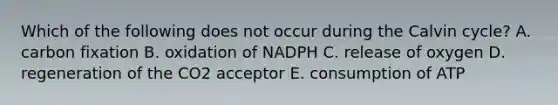 Which of the following does not occur during the Calvin cycle? A. carbon fixation B. oxidation of NADPH C. release of oxygen D. regeneration of the CO2 acceptor E. consumption of ATP