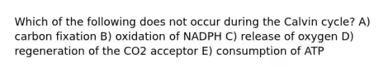 Which of the following does not occur during the Calvin cycle? A) carbon fixation B) oxidation of NADPH C) release of oxygen D) regeneration of the CO2 acceptor E) consumption of ATP