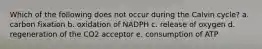 Which of the following does not occur during the Calvin cycle? a. carbon fixation b. oxidation of NADPH c. release of oxygen d. regeneration of the CO2 acceptor e. consumption of ATP