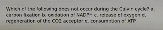 Which of the following does not occur during the Calvin cycle? a. carbon fixation b. oxidation of NADPH c. release of oxygen d. regeneration of the CO2 acceptor e. consumption of ATP