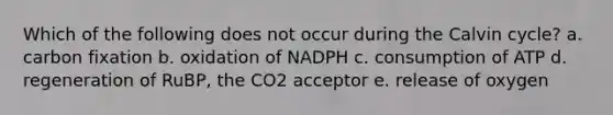 Which of the following does not occur during the Calvin cycle? a. carbon fixation b. oxidation of NADPH c. consumption of ATP d. regeneration of RuBP, the CO2 acceptor e. release of oxygen