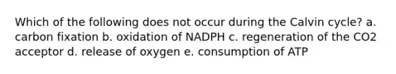 Which of the following does not occur during the Calvin cycle? a. carbon fixation b. oxidation of NADPH c. regeneration of the CO2 acceptor d. release of oxygen e. consumption of ATP