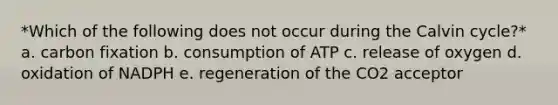 *Which of the following does not occur during the Calvin cycle?* a. carbon fixation b. consumption of ATP c. release of oxygen d. oxidation of NADPH e. regeneration of the CO2 acceptor