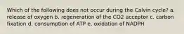 Which of the following does not occur during the Calvin cycle? a. release of oxygen b. regeneration of the CO2 acceptor c. carbon fixation d. consumption of ATP e. oxidation of NADPH