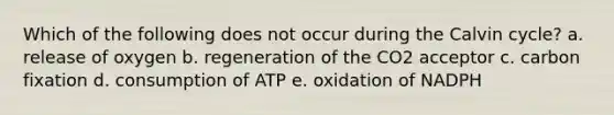 Which of the following does not occur during the Calvin cycle? a. release of oxygen b. regeneration of the CO2 acceptor c. carbon fixation d. consumption of ATP e. oxidation of NADPH