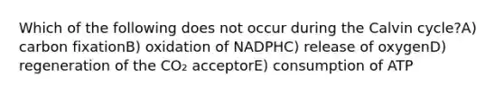 Which of the following does not occur during the Calvin cycle?A) carbon fixationB) oxidation of NADPHC) release of oxygenD) regeneration of the CO₂ acceptorE) consumption of ATP