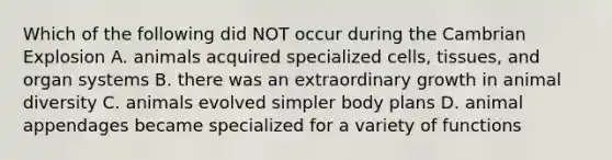 Which of the following did NOT occur during the Cambrian Explosion A. animals acquired specialized cells, tissues, and organ systems B. there was an extraordinary growth in animal diversity C. animals evolved simpler body plans D. animal appendages became specialized for a variety of functions