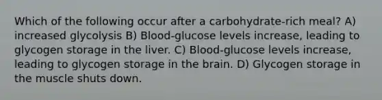 Which of the following occur after a carbohydrate-rich meal? A) increased glycolysis B) Blood-glucose levels increase, leading to glycogen storage in the liver. C) Blood-glucose levels increase, leading to glycogen storage in the brain. D) Glycogen storage in the muscle shuts down.