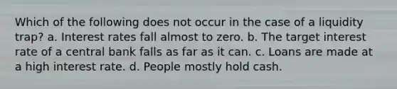 Which of the following does not occur in the case of a liquidity trap? a. Interest rates fall almost to zero. b. The target interest rate of a central bank falls as far as it can. c. Loans are made at a high interest rate. d. People mostly hold cash.