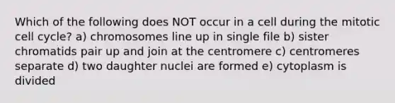 Which of the following does NOT occur in a cell during the mitotic <a href='https://www.questionai.com/knowledge/keQNMM7c75-cell-cycle' class='anchor-knowledge'>cell cycle</a>? a) chromosomes line up in single file b) sister chromatids pair up and join at the centromere c) centromeres separate d) two daughter nuclei are formed e) cytoplasm is divided