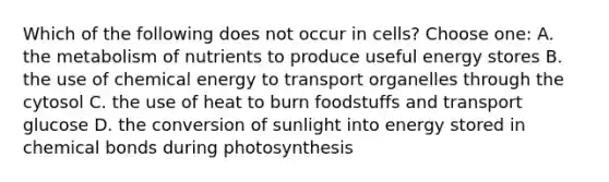 Which of the following does not occur in cells? Choose one: A. the metabolism of nutrients to produce useful energy stores B. the use of chemical energy to transport organelles through the cytosol C. the use of heat to burn foodstuffs and transport glucose D. the conversion of sunlight into energy stored in chemical bonds during photosynthesis