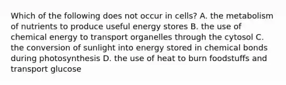 Which of the following does not occur in cells? A. the metabolism of nutrients to produce useful energy stores B. the use of chemical energy to transport organelles through the cytosol C. the conversion of sunlight into energy stored in chemical bonds during photosynthesis D. the use of heat to burn foodstuffs and transport glucose