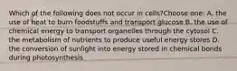 Which of the following does not occur in cells?Choose one: A. the use of heat to burn foodstuffs and transport glucose B. the use of chemical energy to transport organelles through the cytosol C. the metabolism of nutrients to produce useful energy stores D. the conversion of sunlight into energy stored in chemical bonds during photosynthesis