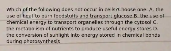 Which of the following does not occur in cells?Choose one: A. the use of heat to burn foodstuffs and transport glucose B. the use of chemical energy to transport organelles through the cytosol C. the metabolism of nutrients to produce useful energy stores D. the conversion of sunlight into energy stored in chemical bonds during photosynthesis