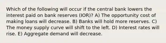 Which of the following will occur if the central bank lowers the interest paid on bank reserves (IOR)? A) The opportunity cost of making loans will decrease. B) Banks will hold more reserves. C) The money supply curve will shift to the left. D) Interest rates will rise. E) Aggregate demand will decrease.