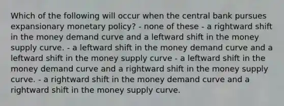 Which of the following will occur when the central bank pursues expansionary monetary policy? - none of these - a rightward shift in the money demand curve and a leftward shift in the money supply curve. - a leftward shift in the money demand curve and a leftward shift in the money supply curve - a leftward shift in the money demand curve and a rightward shift in the money supply curve. - a rightward shift in the money demand curve and a rightward shift in the money supply curve.