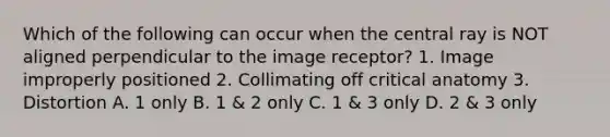 Which of the following can occur when the central ray is NOT aligned perpendicular to the image receptor? 1. Image improperly positioned 2. Collimating off critical anatomy 3. Distortion A. 1 only B. 1 & 2 only C. 1 & 3 only D. 2 & 3 only