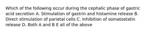 Which of the following occur during the cephalic phase of gastric acid secretion A. Stimulation of gastrin and histamine release B. Direct stimulation of parietal cells C. Inhibition of somatostatin release D. Both A and B E all of the above