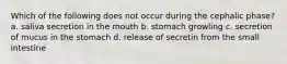 Which of the following does not occur during the cephalic phase? a. saliva secretion in the mouth b. stomach growling c. secretion of mucus in the stomach d. release of secretin from the small intestine