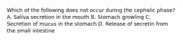 Which of the following does not occur during the cephalic phase? A. Saliva secretion in the mouth B. Stomach growling C. Secretion of mucus in the stomach D. Release of secretin from the small intestine