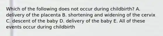 Which of the following does not occur during childbirth? A. delivery of the placenta B. shortening and widening of the cervix C. descent of the baby D. delivery of the baby E. All of these events occur during childbirth