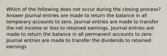 Which of the following does not occur during the closing process? Answer Journal entries are made to return the balance in all temporary accounts to zero. Journal entries are made to transfer the net income or loss to retained earnings. Journal entries are made to return the balance in all permanent accounts to zero. Journal entries are made to transfer the dividends to retained earnings