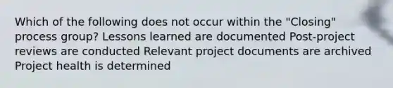 Which of the following does not occur within the "Closing" process group? Lessons learned are documented Post-project reviews are conducted Relevant project documents are archived Project health is determined