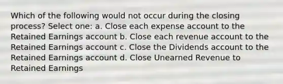 Which of the following would not occur during the closing process? Select one: a. Close each expense account to the Retained Earnings account b. Close each revenue account to the Retained Earnings account c. Close the Dividends account to the Retained Earnings account d. Close Unearned Revenue to Retained Earnings