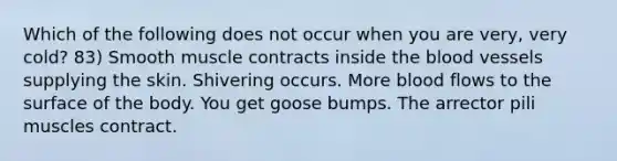 Which of the following does not occur when you are very, very cold? 83) Smooth muscle contracts inside the blood vessels supplying the skin. Shivering occurs. More blood flows to the surface of the body. You get goose bumps. The arrector pili muscles contract.