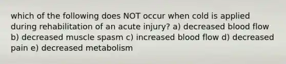 which of the following does NOT occur when cold is applied during rehabilitation of an acute injury? a) decreased blood flow b) decreased muscle spasm c) increased blood flow d) decreased pain e) decreased metabolism