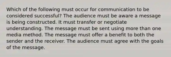 Which of the following must occur for communication to be considered successful? The audience must be aware a message is being constructed. It must transfer or negotiate understanding. The message must be sent using more than one media method. The message must offer a benefit to both the sender and the receiver. The audience must agree with the goals of the message.