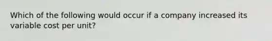 Which of the following would occur if a company increased its variable cost per unit?