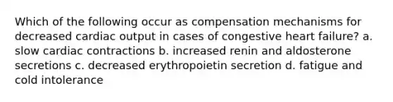 Which of the following occur as compensation mechanisms for decreased cardiac output in cases of congestive heart failure? a. slow cardiac contractions b. increased renin and aldosterone secretions c. decreased erythropoietin secretion d. fatigue and cold intolerance