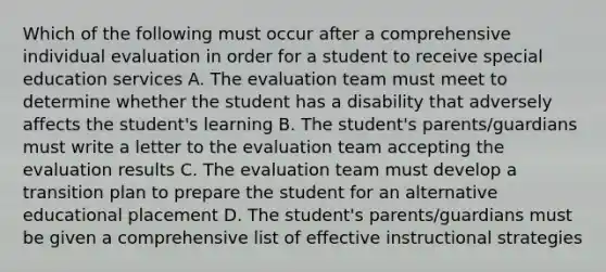 Which of the following must occur after a comprehensive individual evaluation in order for a student to receive special education services A. The evaluation team must meet to determine whether the student has a disability that adversely affects the student's learning B. The student's parents/guardians must write a letter to the evaluation team accepting the evaluation results C. The evaluation team must develop a transition plan to prepare the student for an alternative educational placement D. The student's parents/guardians must be given a comprehensive list of effective instructional strategies