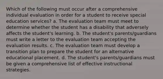 Which of the following must occur after a comprehensive individual evaluation in order for a student to receive special education services? a. The evaluation team must meet to determine whether the student has a disability that adversely affects the student's learning. b. The student's parents/guardians must write a letter to the evaluation team accepting the evaluation results. c. The evaluation team must develop a transition plan to prepare the student for an alternative educational placement. d. The student's parents/guardians must be given a comprehensive list of effective instructional strategies.