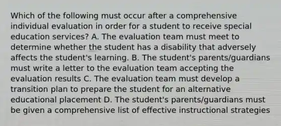 Which of the following must occur after a comprehensive individual evaluation in order for a student to receive special education services? A. The evaluation team must meet to determine whether the student has a disability that adversely affects the student's learning. B. The student's parents/guardians must write a letter to the evaluation team accepting the evaluation results C. The evaluation team must develop a transition plan to prepare the student for an alternative educational placement D. The student's parents/guardians must be given a comprehensive list of effective instructional strategies