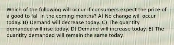 Which of the following will occur if consumers expect the price of a good to fall in the coming months? A) No change will occur today. B) Demand will decrease today. C) The quantity demanded will rise today. D) Demand will increase today. E) The quantity demanded will remain the same today.