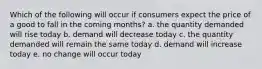 Which of the following will occur if consumers expect the price of a good to fall in the coming months? a. the quantity demanded will rise today b. demand will decrease today c. the quantity demanded will remain the same today d. demand will increase today e. no change will occur today