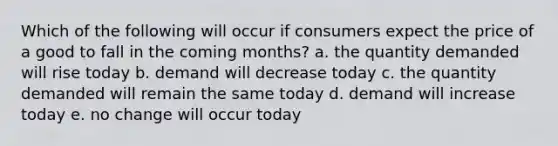 Which of the following will occur if consumers expect the price of a good to fall in the coming months? a. the quantity demanded will rise today b. demand will decrease today c. the quantity demanded will remain the same today d. demand will increase today e. no change will occur today