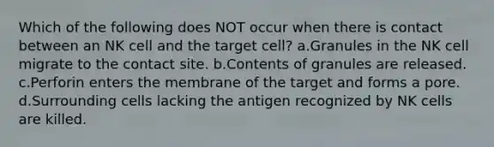 Which of the following does NOT occur when there is contact between an NK cell and the target cell? a.Granules in the NK cell migrate to the contact site. b.Contents of granules are released. c.Perforin enters the membrane of the target and forms a pore. d.Surrounding cells lacking the antigen recognized by NK cells are killed.