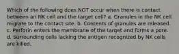 Which of the following does NOT occur when there is contact between an NK cell and the target cell? a. Granules in the NK cell migrate to the contact site. b. Contents of granules are released. c. Perforin enters the membrane of the target and forms a pore. d. Surrounding cells lacking the antigen recognized by NK cells are killed.