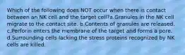 Which of the following does NOT occur when there is contact between an NK cell and the target cell?a.Granules in the NK cell migrate to the contact site. b.Contents of granules are released. c.Perforin enters the membrane of the target and forms a pore. d.Surrounding cells lacking the stress proteins recognized by NK cells are killed.