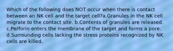 Which of the following does NOT occur when there is contact between an NK cell and the target cell?a.Granules in the NK cell migrate to the contact site. b.Contents of granules are released. c.Perforin enters the membrane of the target and forms a pore. d.Surrounding cells lacking the stress proteins recognized by NK cells are killed.