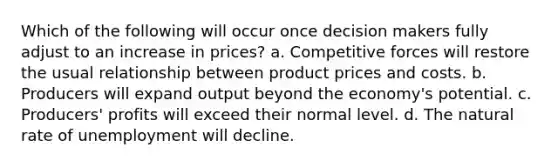 Which of the following will occur once decision makers fully adjust to an increase in prices? a. Competitive forces will restore the usual relationship between product prices and costs. b. Producers will expand output beyond the economy's potential. c. Producers' profits will exceed their normal level. d. The natural rate of unemployment will decline.