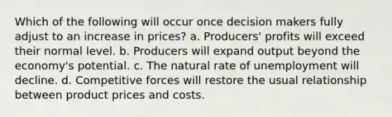 Which of the following will occur once decision makers fully adjust to an increase in prices? a. Producers' profits will exceed their normal level. b. Producers will expand output beyond the economy's potential. c. <a href='https://www.questionai.com/knowledge/khpceknK9n-the-natural' class='anchor-knowledge'>the natural</a> rate of unemployment will decline. d. Competitive forces will restore the usual relationship between product prices and costs.